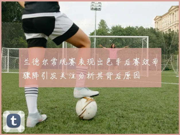 兰德尔常规赛表现出色季后赛效率骤降引发关注分析其背后原因