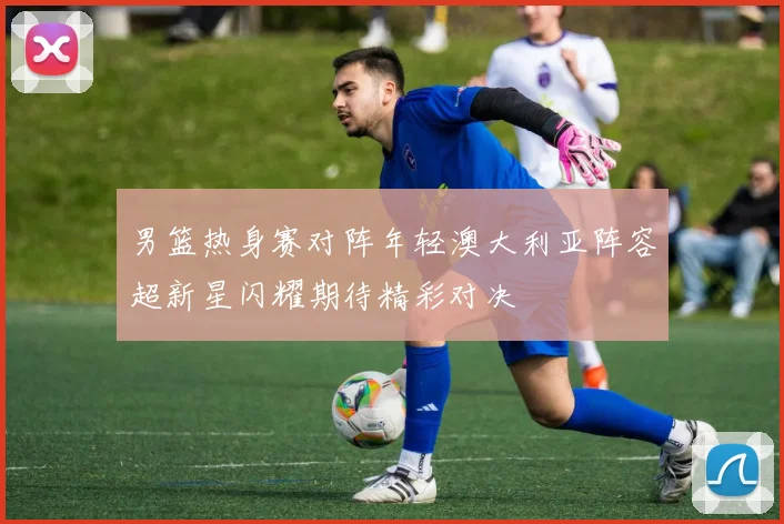 男篮热身赛对阵年轻澳大利亚阵容超新星闪耀期待精彩对决