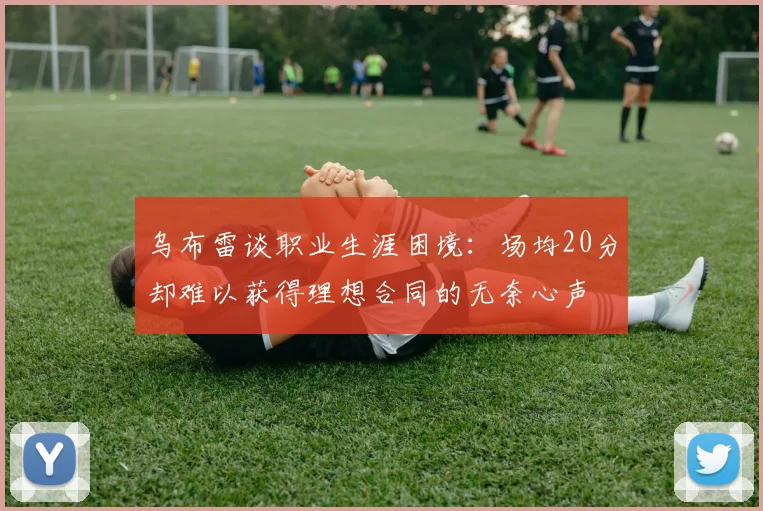 乌布雷谈职业生涯困境：场均20分却难以获得理想合同的无奈心声