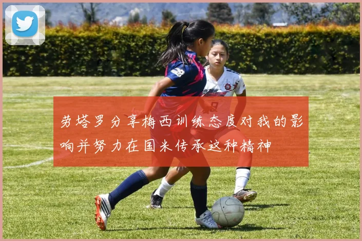 劳塔罗分享梅西训练态度对我的影响并努力在国米传承这种精神
