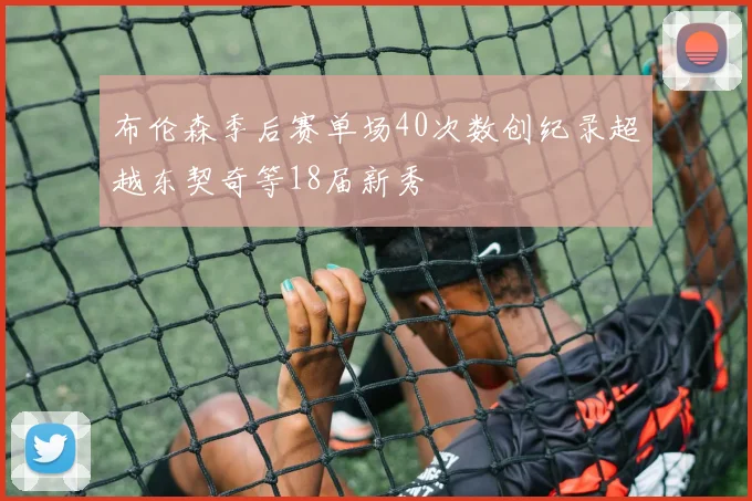 布伦森季后赛单场40次数创纪录超越东契奇等18届新秀