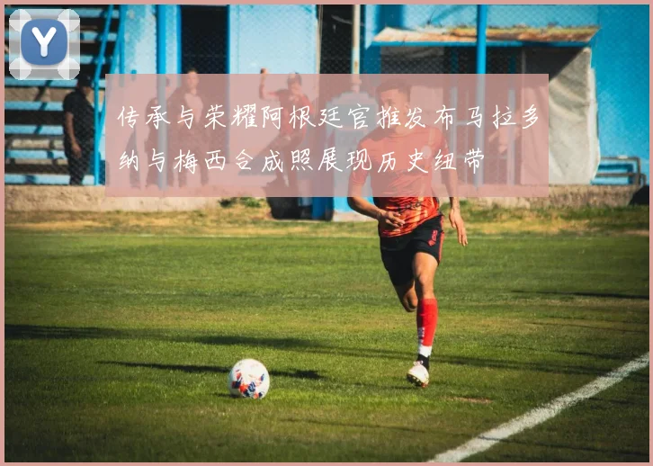 传承与荣耀阿根廷官推发布马拉多纳与梅西合成照展现历史纽带