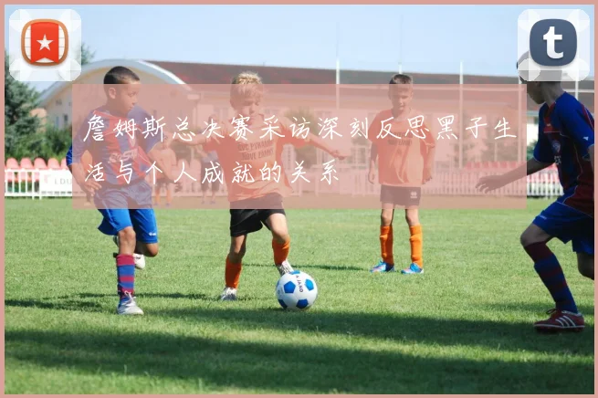 詹姆斯总决赛采访深刻反思黑子生活与个人成就的关系