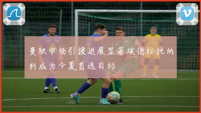 曼联中场引援进展显著埃德松托纳利成为今夏首选目标