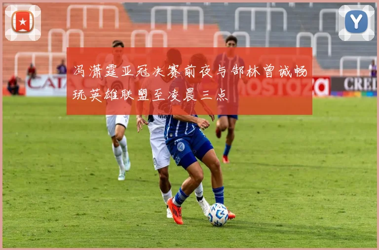 冯潇霆亚冠决赛前夜与郜林曾诚畅玩英雄联盟至凌晨三点