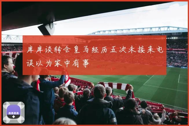 库库谈转会皇马经历五次未接来电误以为家中有事