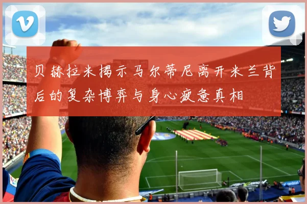 贝赫拉米揭示马尔蒂尼离开米兰背后的复杂博弈与身心疲惫真相