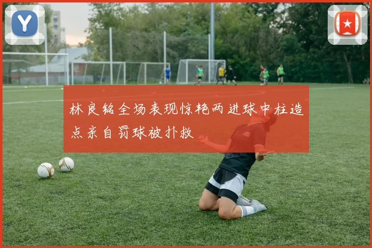 林良铭全场表现惊艳两进球中柱造点亲自罚球被扑救