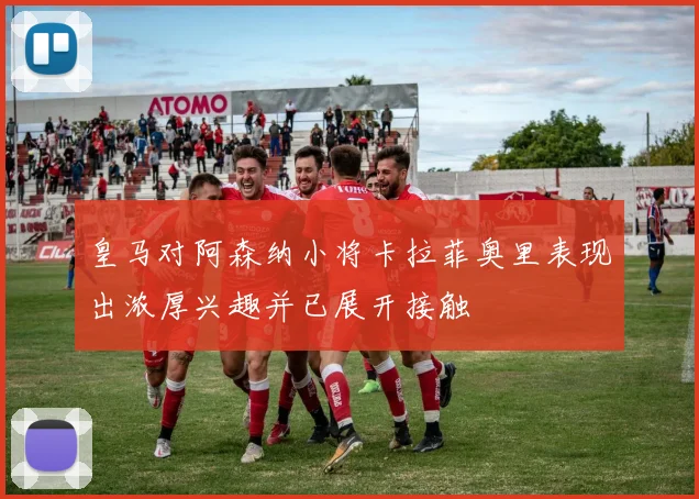 皇马对阿森纳小将卡拉菲奥里表现出浓厚兴趣并已展开接触