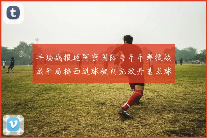 半场战报迈阿密国际与辛辛那提战成平局梅西进球被判无效丹基点球扳平比分