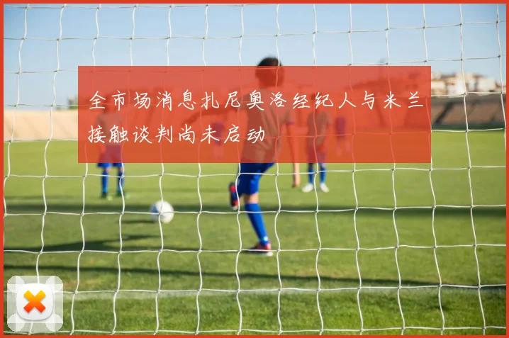 全市场消息扎尼奥洛经纪人与米兰接触谈判尚未启动
