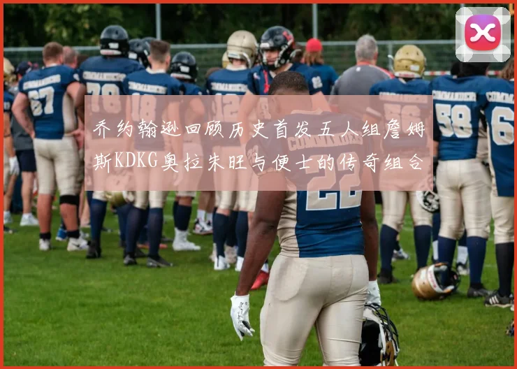 乔约翰逊回顾历史首发五人组詹姆斯KDKG奥拉朱旺与便士的传奇组合