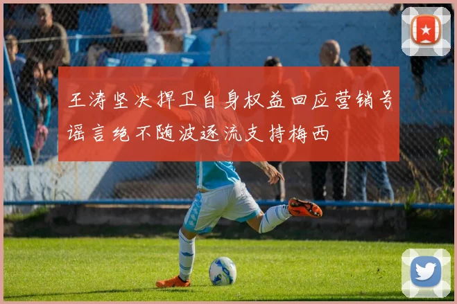 王涛坚决捍卫自身权益回应营销号谣言绝不随波逐流支持梅西