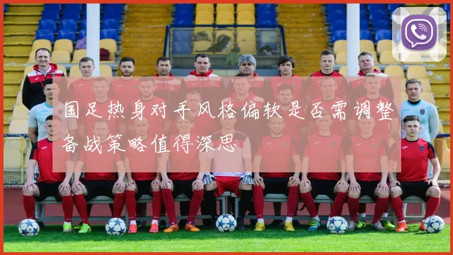 国足热身对手风格偏软是否需调整备战策略值得深思
