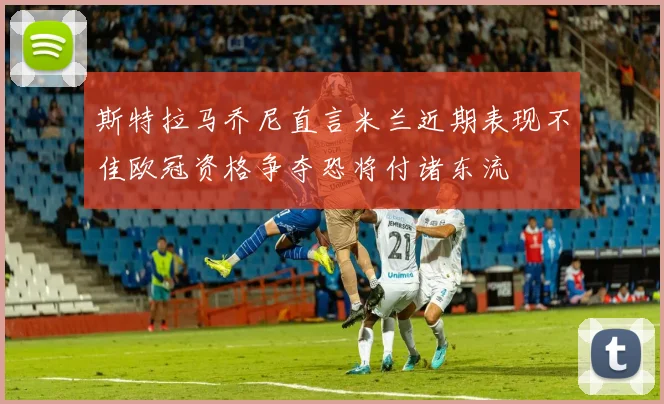 斯特拉马乔尼直言米兰近期表现不佳欧冠资格争夺恐将付诸东流
