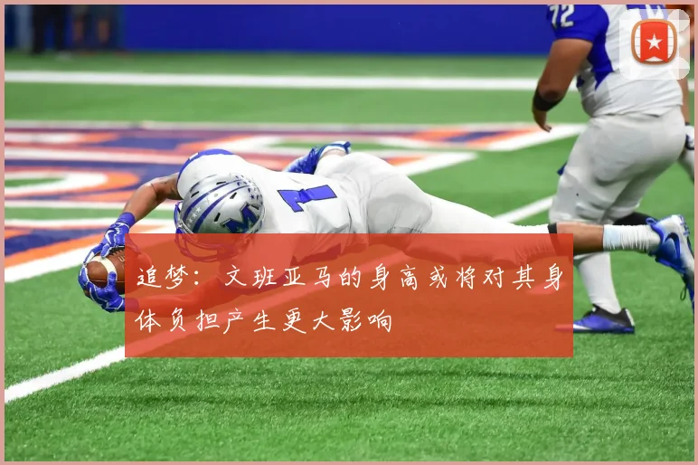 追梦：文班亚马的身高或将对其身体负担产生更大影响