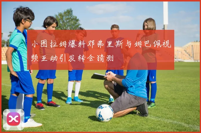 小图拉姆爆料邓弗里斯与姆巴佩视频互动引发转会猜测